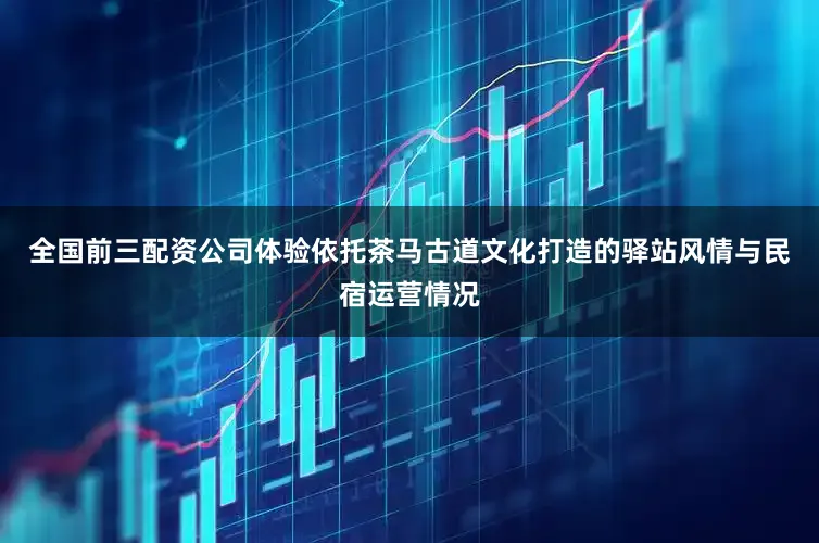 全国前三配资公司体验依托茶马古道文化打造的驿站风情与民宿运营情况