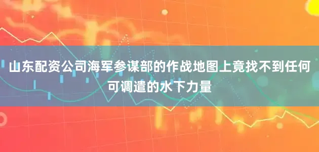 山东配资公司海军参谋部的作战地图上竟找不到任何可调遣的水下力量